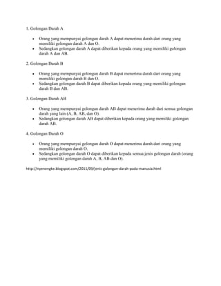 1. Golongan Darah A

       Orang yang mempunyai golongan darah A dapat menerima darah dari orang yang
       memiliki golongan darah A dan O.
       Sedangkan golongan darah A dapat diberikan kepada orang yang memiliki golongan
       darah A dan AB.

2. Golongan Darah B

       Orang yang mempunyai golongan darah B dapat menerima darah dari orang yang
       memiliki golongan darah B dan O.
       Sedangkan golongan darah B dapat diberikan kepada orang yang memiliki golongan
       darah B dan AB.

3. Golongan Darah AB

       Orang yang mempunyai golongan darah AB dapat menerima darah dari semua golongan
       darah yang lain (A, B, AB, dan O).
       Sedangkan golongan darah AB dapat diberikan kepada orang yang memiliki golongan
       darah AB.

4. Golongan Darah O

       Orang yang mempunyai golongan darah O dapat menerima darah dari orang yang
       memiliki golongan darah O.
       Sedangkan golongan darah O dapat diberikan kepada semua jenis golongan darah (orang
       yang memiliki golongan darah A, B, AB dan O).

http://nyenengke.blogspot.com/2011/09/jenis-golongan-darah-pada-manusia.html
 
