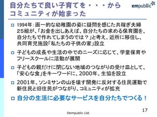 自分たちで良い子育てを・・・から
コミュニティが始まった
   1994年：画一的な幼稚園の姿に疑問を感じた共稼ぎ夫婦
    ２５組が、「お金を出しあえば、自分たちの求める保育園を、
    自分たちで作れてしまうのでは？」と考え、近所に移住し、
    共同育児施設「私たちの子供の家」設立
   子どもの成長や生活の中でのニーズに応じて、学童保育や
    フリースクールに活動が展開
   子どもの親だけに閉じない地域のつながりの受け皿として、
    「安心な食」をキーワードに、2000年、生協を設立
   2001年、ソンミサンの山を壊す開発に反対する住民運動で
    新住民と旧住民がつながり、コミュニティが拡充
   自分の生活に必要なサービスを自分たちでつくる！
                               17
              ©empublic Ltd.
 