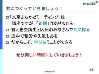 共につくっていきましょう！
 「文京まちかどミーティング」は
    講座ですが、「正解」はありません
   答えを受講生と区民のみなさんで共に探る
   途中で苦労や失敗もある
   だからこそ、学びあうことができる

     ぜひ楽しい時間にしていきましょう！


                         28
            ©empublic
 