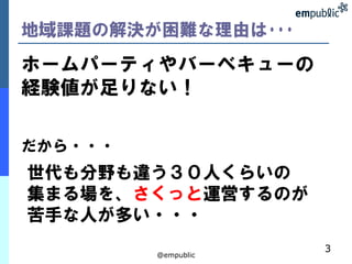 地域課題の解決が困難な理由は･･･
ホームパーティやバーベキューの
経験値が足りない！

だから・・・
世代も分野も違う３０人くらいの
集まる場を、さくっと運営するのが
苦手な人が多い・・・
                     3
         @empublic
 