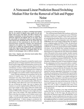 ACEEE Int. J. on Signal & Image Processing, Vol. 03, No. 01, Jan 2012



      A Noncausal Linear Prediction Based Switching
      Median Filter for the Removal of Salt and Pepper
                            Noise
                                                    B. Deka and D. Baishnab
                                   Department of Electronics and Communication Engineering
                                                   Tezpur Central University
                                                     Tezpur, 784028, India
                                      Email: bdeka@tezu.ernet.in,baishnabd@gmail.com

Abstract—In this paper, we propose a switching based median               or switching in the filtering framework.
filter for the removal of impulse noise, namely, the salt and                 The switching based median filter performs well for the
pepper noise in gray scale images. The filter is based on the             removal of impulse noise in comparison to the CWM filter
concept of substitution of noisy pixels prior to estimation. It           with better preservation of details. Some of the state-of-the-
effectively suppresses the impulse noise in two stages. First,
                                                                          art switching based median filters are the rank-conditioned
the noisy pixels are detected by using the signal dependent
rank-ordered mean (SD-ROM) filter. In the second stage, the               mean (RCM) [4], the signal-dependent rank ordered mean
noisy pixels are first substituted by the first order 2D                  (SDROM)[5], the tri-state median (TSM) [6] filter, the adaptive
noncausal linear prediction technique and subsequently                    center weighted median (ACWM) [7] filter, the directional
replaced by the median value. Extensive simulations are                   weighted median (DWM) [8], the adaptive switching median
carried out to validate the proposed method. Experimental                 (ASWM) [9], and the new switching based median (NSWM)
results show improvements both visually and quantitatively                [10] filters. In the SD-ROM filter, multiple thresholds are
compared to other switching based median filters for the                  considered in detection of the corrupted pixels and then the
removal of salt-and-pepper noise at different densities.                  detected pixels are replaced by the rank-ordered mean (ROM)
                                                                          value of the pixels in the current window. Another recently
Index Terms—Impulse noise, Detection based median filter,
Noncausal linear prediction                                               proposed switching based median filter with preservation of
                                                                          fine details on images corrupted by the salt and pepper noise
                        I. INTRODUCTION                                   is the new switching based median (NSWM) filter. This filter
                                                                          uses the concept of substitution of noisy pixels prior to
     Digital images are frequently corrupted by impulse noise             estimation. It employs the causal 1D linear prediction strategy
during the process of image acquisition and/or transmission.              for the substitution of all the noisy pixels within a window.
Preserving the image details and attenuation of noise are the                 The NSWM filter has been found to perform quite well
two important aspects of image processing which are always                for the removal of salt and pepper noise at high noise ratios
contradictory in nature. So the research emphasis is on the               [10]. However, it does not utilize the 2D structure of an image
removal of impulse noise while keeping the loss of details to             for the prediction of the noisy pixels and hence does not
minimum. There are two types of impulse noises, namely, the               exploit the interline dependence of the pixels in an image.
salt-and-pepper noise and the random valued impulse noise.                Therefore, the performance of the NSWM filter may be further
     Linear filtering techniques do not perform well for the              improved by considering the natural structure of the pixels in
removal of impulse noise. On the other hand, nonlinear                    an image. Moreover, it applies a very simple technique for
techniques have been found superior and provide more                      the detection of the noisy pixels. In this filter any pixel having
satisfactory results while preserving image details. The most             a value of either 0 or 255 are considered as the noisy pixels.
basic nonlinear filter is the standard median (SM) filter [1].            However, in practice this may not be always true. In fact, the
The SM filter works effectively at low noise densities but at             uncorrupted image may also have some pixels of values of
the cost of blurring the image. One way to improve this                   either 0 or 255, so there is probability that some of the
situation is to use the weighted median (WM) filter [2] which             uncorrupted pixels in the image might also falsely get detected
gives more weight to some values within the window than                   as the noisy pixels.
others. The special case of the WM filter is the center weighted              In this paper, we propose a two stage switching based
median (CWM) [3] filter which gives more weight only to the               median filter for the removal of salt and pepper noise from
center value of the window. The major drawback of these                   gray scale images. In the first stage, the noisy pixels are
filters is that they do not detect a priori whether a pixel in the        detected by the detection stage of the SD-ROM filter. In the
image is actually corrupted by impulse or not and simply                  second stage, if a pixel is detected to be noisy then it is first
replaces every pixel by the median value of the pixels in its             substituted by using the 2D noncausal linear prediction from
fixed neighborhood. A better strategy to circumvent this                  the neighboring pixels in a window centered at this pixel and
drawback is to incorporate some decision-making processes                 subsequently the pixel is estimated from the predicted pixel
© 2012 ACEEE                                                         69
DOI: 01.IJSIP.03.01.1
 