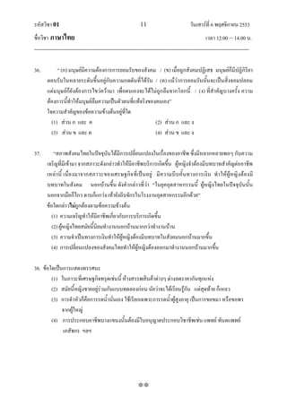 รหัสวิชา 01                                                   11                           วันเสาร์ที่ 6 พฤศจิกายน 2553
ชื่อวิชา ภาษาไทย                                                                                      เวลา 12.00 – 14.00 น.
--------------------------------------------------------------------------------------------------------------------------------

36.         ‚ (ก) มนุษย์มีความต้องการการยอมรับของสังคม / (ข) เมื่อถูกสังคมปฏิเสธ มนุษย์ก็มีปฏิกิริยา
       ตอบรับในหลายระดับขึ้นอยู่กับความกดดันที่ได้รับ / (ค) แม้ว่าการยอมรับนั้นจะเป็นสิ่งจอมปลอม
       แต่มนุษย์ก็ยังต้องการไขว่คว้ามา เพื่อตนเองจะได้ไม่ถูกลืมจากโลกนี้ / (ง) ที่สาคัญบางครั้ง ความ
       ต้องการนี้ทาให้มนุษย์ลืมความเป็นตัวตนที่แท้จริงของตนเอง‛
       ใจความสาคัญของข้อความข้างต้นอยู่ที่ใด
         (1) ส่วน ก และ ค                                (2) ส่วน ก และ ง
         (3) ส่วน ข และ ค                                (4) ส่วน ข และ ง

37.        ‚สภาพสังคมไทยในปัจจุบันได้มีการเปลี่ยนแปลงในเรื่องของอาชีพ ซึ่งมีหลากหลายพอๆ กับความ
       เจริญที่มีเข้ามา จากสภาวะดังกล่าวทาให้มีอาชีพบริการเกิดขึ้น ผู้หญิงจาต้องมีบทบาทสาคัญต่ออาชีพ
       เหล่านี้ เนื่องมาจากสภาวะของเศรษฐกิจ ที่เป็นอยู่ มี ความบีบคั้นทางการเงิน ทาให้ผู้หญิง ต้องมี
       บทบาทในสังคม นอกบ้านขึ้น ดังคากล่าวที่ว่า ‚ในยุคอุตสาหกรรมนี้ ผู้หญิงไทยในปัจจุบันนั้น
       นอกจากมือก็ไกว ดาบก็แกว่ง เท้ายังถีบจักรในโรงงานอุตสาหกรรมอีกด้วย‛
       ข้อใดกล่าวไม่ถูกต้องตามข้อความข้างต้น
          (1) ความเจริญทาให้มีอาชีพเกี่ยวกับการบริการเกิดขึ้น
          (2) ผู้หญิงไทยสมัยนี้นิยมทางานนอกบ้านมากกว่าทางานบ้าน
          (3) ความจาเป็นทางการเงินทาให้ผู้หญิงต้องมีบทบาทในสังคมนอกบ้านมากขึ้น
          (4) การเปลี่ยนแปลงของสังคมไทยทาให้ผู้หญิงต้องออกมาทางานนอกบ้านมากขึ้น

38. ข้อใดเป็นการแสดงทรรศนะ
        (1) ในภาวะที่เศรษฐกิจทรุดเช่นนี้ ห้างสรรพสินค้าต่างๆ ต่างลดราคากันทุกแห่ง
        (2) สมัยนี้หญิงชายอยู่ร่วมกันแบบทดลองก่อน นัยว่าจะได้เรียนรู้กัน แต่สุดท้าย ก็เหลว
        (3) การดาหัวก็คือการรดน้านั่นเอง ใช้เรียกเฉพาะการรดน้าผู้สูงอายุ เป็นการขอขมา หรือขอพร
             จากผู้ใหญ่
        (4) การประกอบอาชีพบางแขนงนั้นต้องมีใบอนุญาตประกอบวิชาชีพเช่น แพทย์ ทันตแพทย์
             เภสัชกร ฯลฯ




                                                             
 