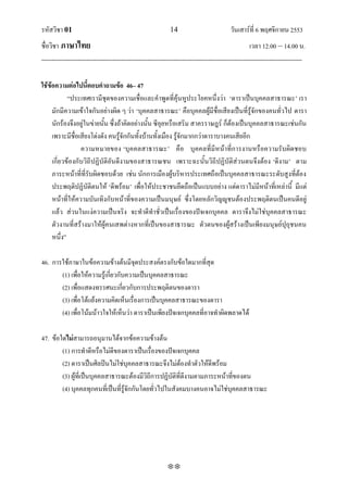 รหัสวิชา 01                                                   14                           วันเสาร์ที่ 6 พฤศจิกายน 2553
ชื่อวิชา ภาษาไทย                                                                                      เวลา 12.00 – 14.00 น.
--------------------------------------------------------------------------------------------------------------------------------

ใช้ข้อความต่อไปนี้ตอบคาถามข้อ 46– 47
            ‚ประเทศเรามีชุดของความเชื่อและคาพูดที่คุ้นหูประโยคหนึ่งว่า ‘ดาราเป็นบุคคลสาธารณะ’ เรา
     มักมีความเข้าใจกันอย่างผิด ๆ ว่า ‘บุคคลสาธารณะ’ คือบุคคลผู้มีชื่อเสียงเป็นที่รู้จักของคนทั่วไป ดารา
     นักร้องจึงอยู่ในข่ายนั้น ซึ่งถ้าคิดอย่างนั้น ซีอุยหรือเสริม สาครราษฎร์ ก็ต้องเป็นบุคคลสาธารณะเช่นกัน
     เพราะมีชื่อเสียงโด่งดัง คนรู้จักกันทั้งบ้านทั้งเมือง รู้จักมากกว่าดาราบางคนเสียอีก
                 ความหมายของ ‘บุค คลสาธารณะ’ คือ บุคคลที่มีหน้าที่การงานหรือความรับผิดชอบ
     เกี่ยวข้องกับวิถีปฏิบัติอันดีงามของสาธารณชน เพราะฉะนั้นวิถีปฏิบัติส่วนตนจึงต้อง ‘ดีงาม’ ตาม
     ภาระหน้าที่ที่รับผิดชอบด้วย เช่น นักการเมืองผู้บริหารประเทศถือเป็นบุคคลสาธารณะระดับสูงที่ต้อง
     ประพฤติปฏิบัติตนให้ ‘ดีพร้อม’ เพื่อให้ประชาชนยึดถือเป็นแบบอย่าง แต่ดาราไม่มีหน้าที่เหล่านี้ มีแต่
     หน้าที่ให้ความบันเทิงกับหน้าที่ของความเป็นมนุษย์ ซึ่งโดยหลักวิญํูชนต้องประพฤติตนเป็นคนดีอยู่
     แล้ว ส่วนในแง่ความเป็นจริง จะทาดีทาชั่วเป็นเรื่องของปัจเจกบุคคล ดาราจึงไม่ใช่บุคคลสาธารณะ
     ตัวงานที่สร้างมาให้ผู้คนเสพต่างหากที่เป็นของสาธารณะ ตัวตนของผู้สร้างเป็นเพียงมนุษย์ปุถุชนคน
     หนึ่ง‛

46. การใช้ภาษาในข้อความข้างต้นมีจุดประสงค์ตรงกับข้อใดมากที่สุด
       (1) เพื่อให้ความรู้เกี่ยวกับความเป็นบุคคลสาธารณะ
       (2) เพื่อแสดงทรรศนะเกี่ยวกับการประพฤติตนของดารา
       (3) เพื่อโต้แย้งความคิดเห็นเรื่องการเป็นบุคคลสาธารณะของดารา
       (4) เพื่อโน้มน้าวใจให้เห็นว่า ดาราเป็นเพียงปัจเจกบุคคลที่อาจทาผิดพลาดได้

47. ข้อใดไม่สามารถอนุมานได้จากข้อความข้างต้น
        (1) การทาดีหรือไม่ดีของดาราเป็นเรื่องของปัจเจกบุคคล
        (2) ดาราเป็นศิลปินไม่ใช่บุคคลสาธารณะจึงไม่ต้องทาตัวให้ดีพร้อม
        (3) ผู้ที่เป็นบุคคลสาธารณะต้องมีวิถีการปฏิบัติที่ดีงามตามภาระหน้าที่ของตน
        (4) บุคคลทุกคนที่เป็นที่รู้จักกันโดยทั่วไปในสังคมบางคนอาจไม่ใช่บุคคลสาธารณะ




                                                             
 