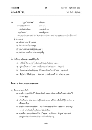 รหัสวิชา 01                                                   18                           วันเสาร์ที่ 6 พฤศจิกายน 2553
ชื่อวิชา ภาษาไทย                                                                                      เวลา 12.00 – 14.00 น.
--------------------------------------------------------------------------------------------------------------------------------

59.                ‚บุญเจ้าจอมภพพื้น      แผ่นสยาม
           แสยงพระยศยินขาม                ขาดแกล้ว
           พระฤทธิ์ดั่งฤทธิ์ราม           รอนราพณ์ แลฤๅ
           ราญอริราชแผ้ว                  แผกแพ้ทุกภาย‛
           จากบทประพันธ์ดังกล่าว กวีได้เปรียบพระเดชานุภาพของกษัตริย์สยามว่าเหมือนดั่งพระราม
      ด้วยเหตุผลใด
          (1) เป็นพระนามแห่งจอมเทพ
          (2) เป็นภาพลักษณ์ของวีรบุรุษ
          (3) คือตัวแทนของกษัตริย์ผู้ทรงคุณธรรม
          (4) คือพระนารายณ์อวตารมาปราบยุคเข็ญ

60. ข้อใดบอกชนิดของภาพพจน์ได้ถูกต้อง
          (1) แม้เป็นถ้าอาไพขอให้พี่ เป็นราชสีห์สมสู่เป็นคู่สอง – อุปมา
          (2) ทุกวันนี้ศึกไกลยังไม่ห่วง แต่หวั่นทรวงศึกใกล้ไล่ข่มเหง – ปฏิพจน์
          (3) ถึงเถาวัลย์พันเกี่ยวที่เลี้ยวลด ก็ไม่คดเหมือนหนึ่งในน้าใจคน – อุปลักษณ์
          (4) ฟ้าลุ่มอิระวดีคืนนี้มีแต่ดาว ส่องแสงแวววาวเด่นอะคร้าวสว่างไสว – นามนัย


ข้อ 61 – 80 ข้อละ 2 คะแนน ( 40 คะแนน)

61. ข้อใดใช้ภาษากะทัดรัด
        (1) การอ่านวรรณคดีที่แท้จริงคือการที่คนอ่านพยายามทาความเข้าใจในบทประพันธ์ให้
            ทะลุปรุโปร่ง
        (2) กวีจะต้องสามารถระบายความรู้สึกของตนโดยการใช้ภาษาเป็นสื่อให้ผู้อ่านได้มีความ
            เข้าใจมากที่สุด
        (3) การอ่านวรรณคดีอย่างเจ้าตารา ทาให้ขาดซึ่งประโยชน์อย่างแท้จริง เพราะมัวแต่มุ่ง
            สอบสวนข้อเท็จจริงเกี่ยวกับเหตุการณ์แวดล้อม
        (4) การกลั่นกรองและสกัดคุณค่าที่แท้จริงของวรรณคดีออกมา ทั้งคุณค่าทางอารมณ์
            และคุณค่าทางความคิดเป็นการอ่านวรรณคดีที่ดีจริง ๆ

                                                             
 