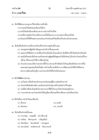 รหัสวิชา 01                                                   20                           วันเสาร์ที่ 6 พฤศจิกายน 2553
ชื่อวิชา ภาษาไทย                                                                                      เวลา 12.00 – 14.00 น.
--------------------------------------------------------------------------------------------------------------------------------

65. ข้อใดไม่สามารถอนุมานได้จากข้อความข้างต้น
        (1) หากคนมีวินัยสังคมจะดีตามไปด้วย
        (2) คนมีวินัยมักเป็นคนที่แสวงหาความก้าวหน้าในชีวิต
        (3) คนที่ประพฤติตนในทางที่เหมาะสมทั้งชีวิตและการงานแสดงว่าเป็นคนมีวินัย
        (4) สังคมจะดีได้ก็ด้วยเพราะคนแต่ละคนในสังคมมีวินัยเป็นเครื่องประคับประคองตน

66. ข้อใดเป็นถ้อยคาภาษาที่น่าจะปรับแก้สาหรับการพูดในที่ประชุม
        (1) ขอบคุณท่านผู้พูดที่หาข้อมูลมาอย่างดี น่าชื่นชมมากค่ะ
        (2) ผมอยากให้ข้อคิดว่า เราจาเป็นแค่ไหนที่จะต้องวิ่งตามก้นเขา ศักดิ์ศรีเราก็มี คิดกันบ้างหรือเปล่า
        (3) ผมเห็นด้วยอย่างยิ่งกับความเห็นของท่านผู้พูดที่เพิ่งพูดจบไปเมื่อสักครู่ นี่ล่ะครับ ตัวอย่างที่ไหน
             เมื่อใด ที่ใครเขาทาไว้ดี เราก็ต้องเรียนรู้
        (4) ท่านประธานคะ ดิฉันว่าเอาอย่างนี้ดีไหม ก่อนจะเข้าใจผิดกันไปใหญ่ ดิฉันยืนยันจากการที่ไม่
            เคยขาดประชุมเลยแม้แต่ครั้งเดียว แล้ววันนี้ละค่ะที่เห็นว่า การมีต้นแบบไม่ได้ทาให้เสียหาย
            เพราะเราเพียงแต่เรียนรู้เขา และนามาปรับใช้เข้ากับปริบทของเรา

67. ข้อใดไม่มีสระประสม
        (1) คนไทยควรเป็นตัวของตัวเองและสนับสนุนผู้มีความคิดสร้างสรรค์
        (2) นักหนังสือพิมพ์อาจมีความแค้นส่วนตัวกับรัฐบาลจึงโจมตีอย่างไร้เหตุผล
        (3) คนที่มีการศึกษานิยมเข้ารับราชการและใช้ชีวิตในกรุงไม่สนใจกลับภูมิลาเนา
        (4) การเอาอย่างชาวตะวันตกโดยไม่ลืมหูลืมตาเป็นเหตุให้เขาเสื่อมความนับถือคนไทย

68. ข้อใดเป็นการนาคาไทยมาซ้อนกัน
        (1) สึกหรอ                                                     (2) ยกเลิก
        (3) เงียบสงบ                                                   (4) รากเหง้า

69. ข้อใดเป็นคาสนธิทั้งหมด
        (1) ถาวรวัตถุ ธาตุเจดีย์ ประวัติการณ์
        (2) รสนิยม ศักดานุภาพ ราชินูปถัมภ์
        (3) รัชดาภิเษก รัตนาธิเบศร์ ราชานุญาต
        (4) สมานฉันท์ สามัคยาจารย์ สินธวานนท์

                                                             
 
