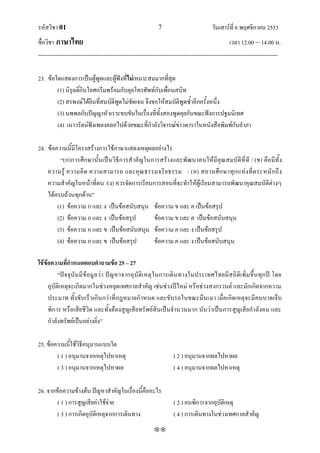 รหัสวิชา 01                                                    7                           วันเสาร์ที่ 6 พฤศจิกายน 2553
ชื่อวิชา ภาษาไทย                                                                                      เวลา 12.00 – 14.00 น.
--------------------------------------------------------------------------------------------------------------------------------

23. ข้อใดแสดงการเป็นผู้พูดและผู้ฟังที่ไม่เหมาะสมมากทีสุด่
        (1) นิรุตติ์กินไอศกรีมพร้อมกับคุยโทรศัพท์กับเพื่อนสนิท
        (2) สรพงษ์ได้ยินที่สมบัติพูดไม่ชัดเจน จึงขอให้สมบัติพูดซ้าอีกครั้งหนึ่ง
        (3) นพพลกับปัญญาหัวเราะขบขันในเรื่องที่ทั้งสองพูดคุยกันขณะฟังการปฐมนิเทศ
        (4) เนาวรัตน์ฟังเพลงคลอไปด้วยขณะที่กาลังวิจารณ์ข่าวดาราในหนังสือพิมพ์กับอาภา

24. ข้อความนีมีโครงสร้างการใช้ภาษาแสดงเหตุผลอย่างไร
              ้
         ‚(ก)การศึ กษานั้นเป็ นวิธีการส าคัญในการสร้างและพั ฒนาคนให้มีคุณสมบัติที่ ดี / (ข) คือมีทั้ง
    ความรู้ ความคิ ด ความสามารถ และคุณ ธรรมจริ ย ธรรม / (ค) สถานศึ ก ษาทุ ก แห่ ง ที่ต ระหนั ก ถึ ง
    ความสาคัญในหน้าที่ตน /(ง) ควรจัดการเรียนการสอนที่จะทาให้ผู้เรียนสามารถพัฒนาคุณสมบัติต่างๆ
    ได้ครบถ้วนทุกด้าน‛
        (1) ข้อความ ก และ ง เป็นข้อสนับสนุน ข้อความ ข และ ค เป็นข้อสรุป
        (2) ข้อความ ก และ ง เป็นข้อสรุป        ข้อความ ข และ ค เป็นข้อสนับสนุน
        (3) ข้อความ ก และ ข เป็นข้อสนับสนุน ข้อความ ค และ ง เป็นข้อสรุป
        (4) ข้อความ ก และ ข เป็นข้อสรุป        ข้อความ ค และ ง เป็นข้อสนับสนุน

ใช้ข้อความที่กาหนดตอบคาถามข้อ 25 – 27
          ‚ปัจจุบั นมี ข้ อมู ล ว่า ปั ญหาจากอุบัติเหตุใ นการเดินทางในประเทศไทยมีส ถิติเพิ่ มขึ้นทุก ปี โดย
     อุบัติเหตุจะเกิดมากในช่วงหยุดเทศกาลสาคัญ เช่นช่วงปีใหม่ หรือช่วงสงกรานต์ และมักเกิดจากความ
     ประมาท ทั้งขับเร็วเกินกว่าที่กฎหมายกาหนด และขับรถในขณะมึนเมา เมื่อเกิดเหตุจะมีคนบาดเจ็บ
     พิการ หรือเสียชีวิต และทั้งต้องสูญเสียทรัพย์สินเป็นจานวนมาก นับว่าเป็นการสูญเสียกาลังคน และ
     กาลังทรัพย์เป็นอย่างยิ่ง‛

25. ข้อความนี้ใช้วิธีอนุมานแบบใด
        ( 1 ) อนุมานจากเหตุไปหาเหตุ                                    ( 2 ) อนุมานจากผลไปหาผล
        ( 3 ) อนุมานจากเหตุไปหาผล                                      ( 4 ) อนุมานจากผลไปหาเหตุ

26. จากข้อความข้างต้น ปัญหาสาคัญในเรื่องนี้คืออะไร
        ( 1 ) การสูญเสียค่าใช้จ่าย                                     ( 2 ) คนพิการจากอุบัติเหตุ
        ( 3 ) การเกิดอุบัติเหตุจากการเดินทาง                           ( 4 ) การเดินทางในช่วงเทศกาลสาคัญ
                                                             
 