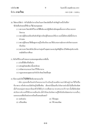 รหัสวิชา 01                                                    9                           วันเสาร์ที่ 6 พฤศจิกายน 2553
ชื่อวิชา ภาษาไทย                                                                                      เวลา 12.00 – 14.00 น.
--------------------------------------------------------------------------------------------------------------------------------

30. วิชัยถามวิชิตว่า ‚ทาไมจึงถือว่าการเรียนในมหาวิทยาลัยเป็นก้าวสาคัญก้าวหนึ่งในชีวิต‛
    ข้อใดเป็นคาตอบที่ใช้ภาษา ไม่ สมเหตุสมผล
         ( 1 ) เพราะมหาวิทยาลัยให้โอกาสได้ฝึกคิด และปฏิบัติอย่างมีเหตุผลทั้งจากการเรียน และจาก
               กิจกรรม
         ( 2 ) เพราะผู้เรียนจะต้องปรับตัวเข้าสู่การเรียนรู้ด้วยตนเองให้มาก และทั้งมีอิสระเพิ่มขึ้นในการ
               ดารงตน
         ( 3 ) เพราะผู้เรียนจะได้เพิ่มพูนความรู้ในห้องเรียน และได้ประสบการณ์จากการทากิจกรรมนอก
               ห้องเรียน
         ( 4 ) เพราะมหาวิทยาลัยใดๆก็ตาม ต่างมุ่งสร้างคุณธรรมและปลูกฝังผู้เรียน มิใช่เพียงมุ่งทางานเชิง
               พาณิชย์กับการศึกษา

31. ข้อใดใช้โครงสร้างของการแสดงเหตุผล ต่าง จากข้ออื่น
        ( 1 ) ต่างที่วิธีคิด ชีวิตจึงต่าง
        ( 2 ) เศรษฐกิจพอเพียง เลี้ยงชาติรอด
        ( 3 ) ทรัพยากรมากมาย รักษาไว้ให้ยาวนาน
        ( 4 ) กฎหมายและคุณธรรมกากับใจ สังคมไทยเป็นสุข

32. ข้อความต่อไปนี้ ไม่ได้ใช้วิธีอธิบายตามแบบใด
            ‚ เด็ ก ๆ ทุ ก คนซึ่ ง เรี ย นส าเร็ จ ออกมาจากโรงเรี ย นล้ ว นแต่ มี ค วามหวั ง ฝั ง อยู่ ว่ า จะได้ ไ ปเป็ น
    ข้าราชการ หรือทางานบริษัทใหญ่โตมีชื่อเสียง เด็กเหล่านี้ย่อมเห็นว่ากิจการอย่างอื่นไม่เป็นเกียรติยศ
    เมื่อไรคนหนุ่มสาวของเราจึงจะเข้าใจได้บ้างว่า การเป็นชาวนา ชาวสวน ชาวไร่ ฯลฯ นั้นก็มีเกียรติยศ
    เท่า กับการท างานที่ ใช้ป ากกาเหมือนกั น เมื่อไรจึงจะบังเกิดความรู้สึกถึงเกี ยรติยศแห่งการงานอื่นๆ
    นอกจากงานที่ทาด้วยปากกาหรือเครื่องคอมพิวเตอร์‛
         (1) ยกตัวอย่าง                                         (2) ให้เหตุผล
         (3) เปรียบเทียบ                                        (4) ให้รายละเอียด




                                                             
 