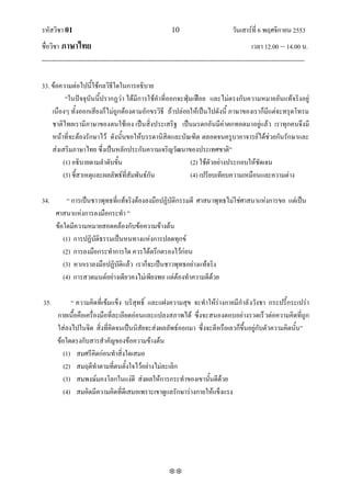 รหัสวิชา 01                                                   10                           วันเสาร์ที่ 6 พฤศจิกายน 2553
ชื่อวิชา ภาษาไทย                                                                                      เวลา 12.00 – 14.00 น.
--------------------------------------------------------------------------------------------------------------------------------

33. ข้อความต่อไปนี้ใช้กลวิธีใดในการอธิบาย
         ‚ในปัจจุบันนี้ปรากฏว่า ได้มีการใช้คาที่ออกจะฟุ่มเฟือย และไม่ตรงกับความหมายอันแท้จริงอยู่
    เนืองๆ ทั้งออกเสียงก็ไม่ถูกต้องตามอักขรวิธี ถ้าปล่อยให้เป็นไปดังนี้ ภาษาของเราก็มีแต่จะทรุดโทรม
    ชาติไทยเรามีภาษาของตนใช้เอง เป็นสิ่งประเสริฐ เป็นมรดกอันมีค่าตกทอดมาอยู่แล้ว เราทุกคนจึงมี
    หน้าที่จะต้องรักษาไว้ ดังนั้นขอให้บรรดานิสิตและบัณฑิต ตลอดจนครูบาอาจารย์ได้ช่วยกันรักษาและ
    ส่งเสริมภาษาไทย ซึ่งเป็นหลักประกันความเจริญวัฒนาของประเทศชาติ‛
        (1) อธิบายตามลาดับขั้น                           (2) ใช้ตัวอย่างประกอบให้ชัดเจน
        (3) ชี้สาเหตุและผลลัพธ์ที่สัมพันธ์กัน            (4) เปรียบเทียบความเหมือนและความต่าง

34.        ‚ การเป็นชาวพุทธที่แท้จริงต้องลงมือปฏิบัติกรรมดี ศาสนาพุทธไม่ใช่ศาสนาแห่งการขอ แต่เป็น
      ศาสนาแห่งการลงมือกระทา ‛
      ข้อใดมีความหมายสอดคล้องกับข้อความข้างต้น
         (1) การปฏิบัติธรรมเป็นหนทางแห่งการปลดทุกข์
         (2) การลงมือกระทาการใด ควรได้ตรึกตรองไว้ก่อน
         (3) หากเราลงมือปฏิบัติแล้ว เราก็จะเป็นชาวพุทธอย่างแท้จริง
         (4) การสวดมนต์อย่างเดียวคงไม่เพียงพอ แต่ต้องทาความดีด้วย

35.          ‚ ความคิดที่เข้มแข็ง บริสุทธิ์ และแฝงความสุข จะทาให้ร่างกายมีกาลั งวังชา กระปรี้กระเปร่า
       กายเนื้อคือเครื่องมือที่ละเอียดอ่อนและแปลงสภาพได้ ซึ่งจะสนองตอบอย่างรวดเร็ วต่อความคิดที่ถูก
       ใส่ลงไปในจิต สิ่งที่คิดจนเป็นนิสัยจะส่งผลลัพธ์ออกมา ซึ่งจะดีหรือเลวก็ขึ้นอยู่กับตัวความคิดนั้น‛
       ข้อใดตรงกับสารสาคัญของข้อความข้างต้น
          (1) สมศรีคิดก่อนทาสิ่งใดเสมอ
          (2) สมฤดีทาตามที่ตนตั้งใจไว้อย่างไม่ละเลิก
          (3) สมพงษ์มองโลกในแง่ดี ส่งผลให้การกระทาของเขานั้นดีด้วย
          (4) สมคิดมีความคิดที่ดีเสมอเพราะเขาดูแลรักษาร่างกายให้แข็งแรง




                                                             
 