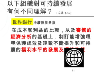 以下組織對可持續發展
有何不同理解？ ( 文達 p.42)
 世界銀行可持續發展是指

 在成本和利益的比較，以及審慎的
 經濟分析的基礎上，制訂能增強環
 境保護成效及達致不斷提升和可持
 續的福利水平的發展及環境政策



                 11
 