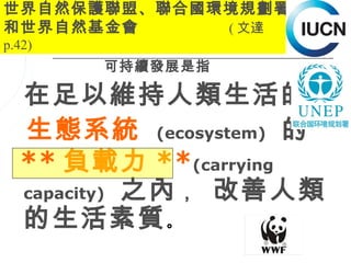 世界自然保護聯盟、聯合國環境規劃署
和世界自然基金會     ( 文達
p.42)
        可持續發展是指

  在足以維持人類生活的
  生態系統 (ecosystem) 的
  ** 負載力 **(carrying
  capacity) 之內 ， 改善人類
  的生活素質 。
                  12
 