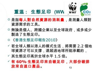 重温 : 生態足印 (WWF)
   是指每人對自然資源的消耗量，是測量人類對
    資源需求的工具。
   無論是個人、跨國企業以至全球政府，或多或少
    製造了生態足印。
   《香港生態足印報告2010》
   若全球人類以港人的模式生活，將需要 2.2 個地
    球資源才可以支撐，遠超過地球所能承載的，
   其生態足印高於全球水平 1.5 倍。
   有 60% 生態足印來自碳足印，大部份碳排
    放來自進口產品。          13
 
