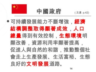 中國政府        ( 文達 p.42)


可持續發展能力不斷增強，經濟

結構調整取得顯著成效，人口
總量得到有效控制，生態環境明
顯改善，資源利用率顯著提高，
促進人與自然的和諧，推動整個社
會走上生產發展、生活富裕、生態
良好的文明發展道路。
            14
 