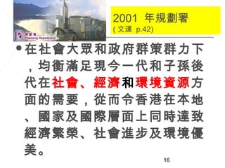 2001 年規劃署
       ( 文達 p.42)

在社會大眾和政府群策群力下

，均衡滿足現今一代和子孫後
代在社會、經濟和環境資源方
面的需要，從而令香港在本地
、國家及國際層面上同時達致
經濟繁榮、社會進步及環境優
美。
                    16
 