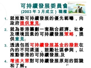 可持續發展委員會
       (2003 年 3 月成立 ) 職權範圍
1.   就推動可持續發展的優先範疇，向
     政府提供意見﹔
2.   就為香港籌劃一套融合經濟、社會
     及環境因素的可持續發展策略，提
     供意見﹔
3.   透過包括可持續發展基金的撥款在
     內的不同渠道，鼓勵社區參與，以
     推動香港的可持續發展﹔及
4.   增進大眾對可持續發展原則的認識
     和了解。         21
 