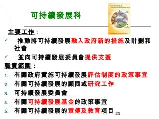 可持續發展科
 主要工作：
  推動將可持續發展融入政府新的措施及計劃和
   社會
   並向可持續發展委員會提供支援
職責範圍：
1. 有關政府實施可持續發展評估制度的政策事宜

2. 有關可持續發展的顧問或研究工作

3. 可持續發展委員會

4. 有關可持續發展基金的政策事宜

5. 有關可持續發展的宣傳及教育項目 23
 