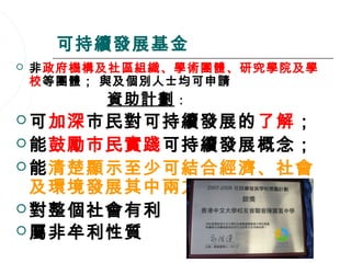 可持續發展基金
   非政府機構及社區組織、學術團體、研究學院及學
    校等團體； 與及個別人士均可申請
         資助計劃   :
 可加深市民對可持續發展的了解；
 能鼓勵市民實踐可持續發展概念；
 能清楚顯示至少可結合經濟、社會
  及環境發展其中兩方面；
 對整個社會有利
 屬非牟利性質
                     24
 