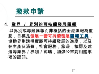 撥款申請
4. 業界 ／ 界別的可持續發展匯報
  以界別或專題匯報而非概括的全港匯報為重
  點，目標是發展一套可持續發展匯報工具，
                 匯報工具
  協助界別說明實踐可持續發展的進度，以及
  在生產及消費，社會服務，旅遊，樓房及建
  造等業界／界別／範疇，加強公眾對相關事
  項的認知。

               27
 