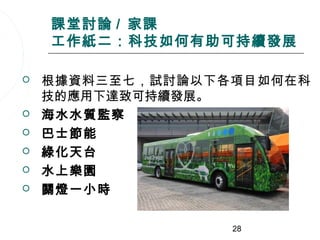 課堂討論 / 家課
    工作紙二：科技如何有助可持續發展

   根據資料三至七，試討論以下各項目如何在科
    技的應用下達致可持續發展。
   海水水質監察
   巴士節能
   綠化天台
   水上樂園
   關燈一小時

                  28
 