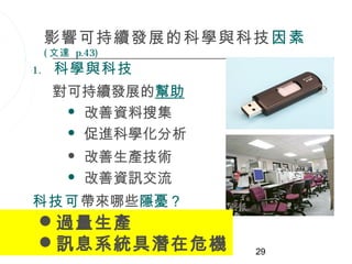 影響可持續發展的科學與科技 因素
     ( 文達 p.43)
1.    科學與科技
      對可持續發展的幫助
        改善資料搜集

        促進科學化分析

            改善生產技術
            改善資訊交流
科技可帶來哪些隱憂？
 過量生產
 訊息系統具潛在危機           29
 