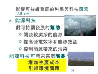 影響可持續發展的科學與科技因素
     ( 文達 p.44)

 能源科技
2.

 對可持續發展的幫助
   開發較潔淨的能源

   提高發電效率和能源效益

   控制能源帶來的污染

能源科技可帶來甚麼隱憂？
     增加生產成本
     引起環境問題   30
 
