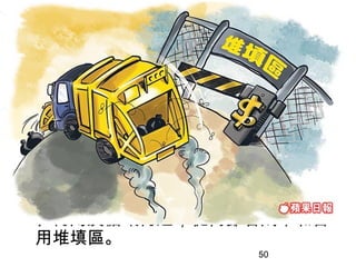 建築廢物處置收費計劃
   http://www.isd.gov.hk/chi/tvapi/05_wr7.htm (0:30)

 建築廢物產生者，例如建造工程承判商
  、裝修工程承判商或處所擁有人，在使
  用政府的廢物處置設施前，須先向環境
  保護署開立帳戶，並須透過帳戶繳交費
  用。
 政府透過此收費計劃鼓勵建築廢物產生
  者減少產生廢物，以及將廢物篩選分類
  、再用及循環再造，從而節省成本和善
  用堆填區。
                                                        50
 