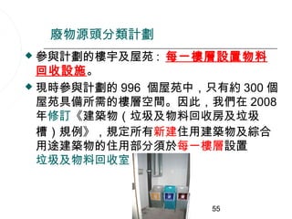 廢物源頭分類計劃
 參與計劃的樓宇及屋苑 : 每一樓層設置物料
  回收設施。
 現時參與計劃的 996 個屋苑中，只有約 300 個
  屋苑具備所需的樓層空間。因此，我們在 2008
  年修訂《建築物（垃圾及物料回收房及垃圾
  槽）規例》，規定所有新建住用建築物及綜合
  用途建築物的住用部分須於每一樓層設置
  垃圾及物料回收室 。



                    55
 
