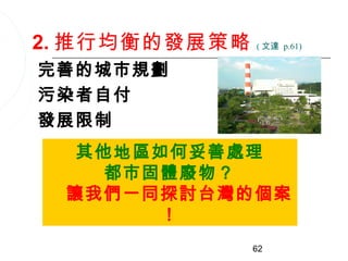 2. 推行均衡的發展策略   ( 文達 p.61)


完善的城市規劃
污染者自付
發展限制
  其他地區如何妥善處理
    都市固體廢物？
 讓我們一同探討台灣的個案
       ！
               62
 