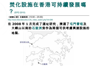 焚化設施在香港可持續發展嗎
 ?     (EPD 2010)

《減廢之都》改爐換面 (15:00 – 25:00)
http://www.liberalstudies.tv/ls_video_watch.php?id=296

在 2008 年 1 月完成了選址研究，揀選了屯門曾咀及
 大嶼山以南的石鼓洲旁作為兩個可供考慮興建設施的
    地點。




                                                         82
 