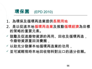 環保園   (EPD 2010)

1. 為環保及循環再造業提供長期用地
2. 是以促進本地循環再造業及推動循環經濟為目標
  的策略的重要元素。
 鼓勵及促進廢物資源的再用、回收及循環再造，
  令廢物資源重回消費圈，
 以助充分發揮本地循環再造業的功用，

 並可減輕現時本地回收物料對出口的過分依賴。




                     96
 