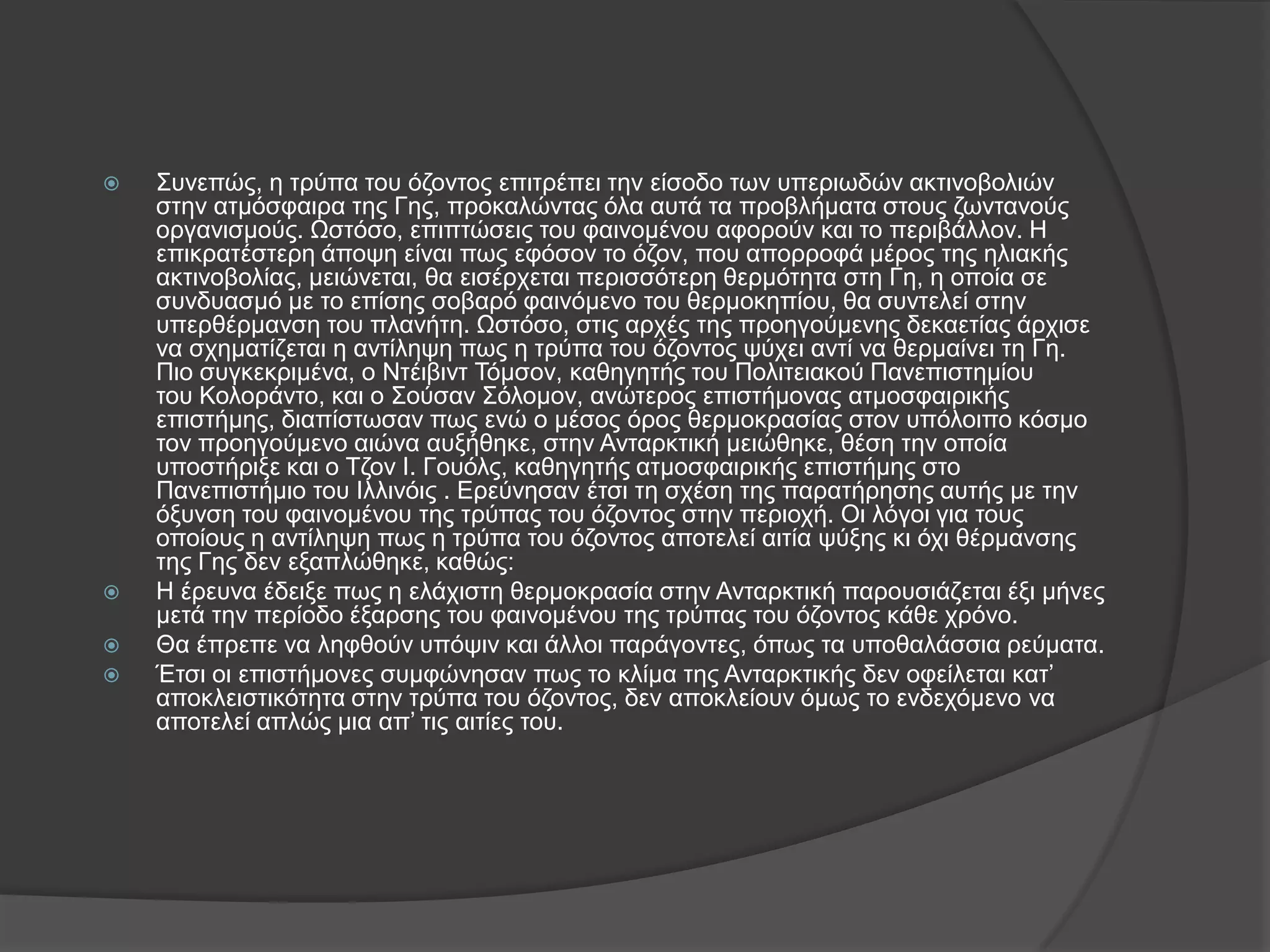    Σπλεπώο, ε ηξύπα ηνπ όδνληνο επηηξέπεη ηελ είζνδν ησλ ππεξησδώλ αθηηλνβνιηώλ
    ζηελ αηκόζθαηξα ηεο Γεο, πξνθαιώληαο όια απηά ηα πξνβιήκαηα ζηνπο δσληαλνύο
    νξγαληζκνύο. Ωζηόζν, επηπηώζεηο ηνπ θαηλνκέλνπ αθνξνύλ θαη ην πεξηβάιινλ. Ζ
    επηθξαηέζηεξε άπνςε είλαη πσο εθόζνλ ην όδνλ, πνπ απνξξνθά κέξνο ηεο ειηαθήο
    αθηηλνβνιίαο, κεηώλεηαη, ζα εηζέξρεηαη πεξηζζόηεξε ζεξκόηεηα ζηε Γε, ε νπνία ζε
    ζπλδπαζκό κε ην επίζεο ζνβαξό θαηλόκελν ηνπ ζεξκνθεπίνπ, ζα ζπληειεί ζηελ
    ππεξζέξκαλζε ηνπ πιαλήηε. Ωζηόζν, ζηηο αξρέο ηεο πξνεγνύκελεο δεθαεηίαο άξρηζε
    λα ζρεκαηίδεηαη ε αληίιεςε πσο ε ηξύπα ηνπ όδνληνο ςύρεη αληί λα ζεξκαίλεη ηε Γε.
    Πην ζπγθεθξηκέλα, ν Νηέηβηλη Τόκζνλ, θαζεγεηήο ηνπ Πνιηηεηαθνύ Παλεπηζηεκίνπ
    ηνπ Κνινξάλην, θαη ν Σνύζαλ Σόινκνλ, αλώηεξνο επηζηήκνλαο αηκνζθαηξηθήο
    επηζηήκεο, δηαπίζησζαλ πσο ελώ ν κέζνο όξνο ζεξκνθξαζίαο ζηνλ ππόινηπν θόζκν
    ηνλ πξνεγνύκελν αηώλα απμήζεθε, ζηελ Αληαξθηηθή κεηώζεθε, ζέζε ηελ νπνία
    ππνζηήξημε θαη ν Τδνλ Η. Γνπόιο, θαζεγεηήο αηκνζθαηξηθήο επηζηήκεο ζην
    Παλεπηζηήκην ηνπ Ηιιηλόηο . Δξεύλεζαλ έηζη ηε ζρέζε ηεο παξαηήξεζεο απηήο κε ηελ
    όμπλζε ηνπ θαηλνκέλνπ ηεο ηξύπαο ηνπ όδνληνο ζηελ πεξηνρή. Οη ιόγνη γηα ηνπο
    νπνίνπο ε αληίιεςε πσο ε ηξύπα ηνπ όδνληνο απνηειεί αηηία ςύμεο θη όρη ζέξκαλζεο
    ηεο Γεο δελ εμαπιώζεθε, θαζώο:
   Ζ έξεπλα έδεημε πσο ε ειάρηζηε ζεξκνθξαζία ζηελ Αληαξθηηθή παξνπζηάδεηαη έμη κήλεο
    κεηά ηελ πεξίνδν έμαξζεο ηνπ θαηλνκέλνπ ηεο ηξύπαο ηνπ όδνληνο θάζε ρξόλν.
   Θα έπξεπε λα ιεθζνύλ ππόςηλ θαη άιινη παξάγνληεο, όπσο ηα ππνζαιάζζηα ξεύκαηα.
   Έηζη νη επηζηήκνλεο ζπκθώλεζαλ πσο ην θιίκα ηεο Αληαξθηηθήο δελ νθείιεηαη θαη’
    απνθιεηζηηθόηεηα ζηελ ηξύπα ηνπ όδνληνο, δελ απνθιείνπλ όκσο ην ελδερόκελν λα
    απνηειεί απιώο κηα απ’ ηηο αηηίεο ηνπ.
 