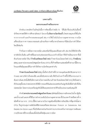  
 
แนวข้ อสอบ วิชาเฉพาะ แพทย์ กสพท. (การวิเคราะห์ สังเคราะห์ และเชื่อมโยง)


                                            บทความที่ 5

                                  ผลกระทบของก๊ าซเรื อนกระจก

         สําหรับบางคนคิดว่าในปั จจุบนนี ้อากาศร้ อนขึ ้นกว่าสมัย 10 ปี ที่แล้ ว ซึ่งประเด็นในเรื่ องนี ้
                                    ั
นักวิทยาศาสตร์ ได้ ทําการศึกษาแล้ วพบว่า โลกเรานันเกิดภาวะโลกร้ อนขึ ้น โดยสาเหตุแทบทังสิ ้นเกิด
                                                 ้                                    ้
จากการกระทํ า และกิ จ กรรมของมนุ ษ ย์ เช่ น การใช้ นํ า มั น ในโรงงานอุ ต สาหกรรม การเปิ ด
                                                      ้
เครื่ องปรับอากาศ การคมนาคมขนส่ง แม้ กระทังอากาศที่เราหายใจออกมาก็มีส่วนในการทําให้ โลก
                                          ่
ร้ อนได้ เช่นกัน

         ก๊ าซในอากาศมีหลากหลายชนิด แต่ละชนิดก็มีคณสมบัติเฉพาะตัว เช่น ช่วยให้ ติดไฟ หรื อ
                                                  ุ
อาจติดไฟ เป็ นต้ น แต่ก๊าซที่มีผลกระทบต่อธรรมชาติแบบวงกว้ างทัวโลก ก็คือก๊ าซเรื อนกระจก ซึ่งมี
                                                              ่
ด้ วยกันหลายชนิด ได้ แก่ ก๊ าซไนตรั สออกไซด์ (NO) ก๊ าซคาร์ บอนไดออกไซด์ (CO2) ก๊ าซมีเทน
(CH4) และสารประกอบคลอโรฟลูออโรคาร์ บอน (CFCs) ซึงก๊ าซหรื อสารแต่ละชนิดที่กล่าวมานี ้มีความ
                                                ่
ร้ ายแรงหรื อมีคณสมบัตในการทําให้ เกิดภาวะโลกร้ อนแตกต่างกัน
                ุ     ิ

         ก๊ าซคาร์ บอนไดออกไซด์ (CO2) นันถือว่าเป็ นก๊ าซที่ร่างกายมนุษย์และสัตว์ขบออกมาจาก
                                        ้                                         ั
ร่ างและ เพราะจัดว่าเป็ นของเสีย และเมื่อขับออกมาแล้ ว พืชก็จะนําเอาก๊ าซนีไ้ ปใช้ ในกระบวนการ
สังเคราะห์แสง ดังนันพืชจึงมีความสารถในการลดปริ มาณก๊ าซคาร์ บอนไดออกไซด์ (CO2)ได้ เป็ นอย่าง
                   ้
ดี ด้ วยเหตุนี ้จะพบว่าสหประชาชาติได้ มีการรนรงค์ให้ แต่ละประเทศช่วยกันปลูกต้ นไม้ เพื่อทําหน้ าที่เป็ น
ปอดของโลก โดยหากประเทศใดปลูกต้ นไม้ ได้ เยอะสหประชาชาติก็จะมีงบประมาณสนับสนุนให้

         สําหรับสารประกอบคลอโรฟลูออโรคาร์ บอน (CFCs)นันโดยมากแล้ วจะพบในนํ ้ายาตู้เย็น
                                                      ้
และนํ ้ายาแอร์ และสารที่ใช้ ในการทําความเย็นในโรงงานอุตสาหกรรม ซึ่งในบรรดาก๊ าซหรื อสารทัง 4
                                                                                         ้
ชนิดที่กล่าวมา สาร CFCs นี ้มีความสามารถในการดูดซับคลื่นรังสีความร้ อนได้ มากที่สด ดังนันสาร
                                                                                 ุ      ้
CFCs จึงถูกควบคุมการผลิตโดยพิธีสารมอนทรี ออล (Montreal Protocol on Substances that
Deplete the Ozone Layer) ซึงเป็ นข้ อตกลงร่ วมกันระหว่างนานาประเทศในการควบคุมการผลิตและ
                           ่
การบริโภคสารที่ทําลายชันของชันโอโซนที่ห่อหุ้มบรรยากาศโลก
                       ้     ้



                                               หน้ า 15
 
 