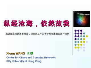 纵经沧海，依然故我
此讲座送给计算士老兄，纪念这三年关于分形和虚数的这一场梦




Xiong WANG 王雄
Centre for Chaos and Complex Networks
City University of Hong Kong
 