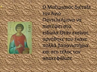 Ο Μαξιμιανός διέταξε
τον Άγιο
Παντελεήμονα να
πιστέψει στα
είδωλα.Όταν εκείνος
αρνήθηκε του έκανε
πολλά βασανιστήρια
και στο τέλος τον
αποκεφάλισε.
 