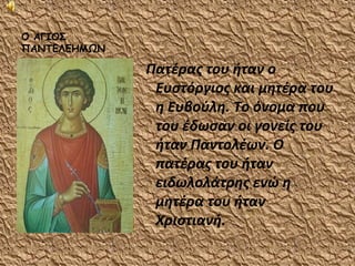 Ο ΑΓΙΟΣ
ΠΑΝΤΕΛΕΗΜΩΝ

              Πατέρας του ήταν ο
               Ευστόργιος και μητέρα του
               η Ευβούλη. Το όνομα που
               του έδωσαν οι γονείς του
               ήταν Παντολέων. Ο
               πατέρας του ήταν
               ειδωλολάτρης ενώ η
               μητέρα του ήταν
               Χριστιανή.
 