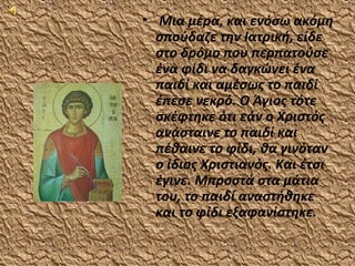 • Μια μέρα, και ενόσω ακόμη
  σπούδαζε την Ιατρική, είδε
  στο δρόμο που περπατούσε
  ένα φίδι να δαγκώνει ένα
  παιδί και αμέσως το παιδί
  έπεσε νεκρό. Ο Άγιος τότε
  σκέφτηκε ότι εάν ο Χριστός
  ανάσταινε το παιδί και
  πέθαινε το φίδι, θα γινόταν
  ο ίδιος Χριστιανός. Και έτσι
  έγινε. Μπροστά στα μάτια
  του, το παιδί αναστήθηκε
  και το φίδι εξαφανίστηκε.
 