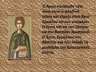Ο Άγιος κατάλαβε τότε
ποια είναι η αληθινή
πίστη και έτρεξε στον Άγιο
Ερμόλαο να του αναφέρει
τι έγινε και να του ζητήσει
να τον βαπτίσει Χριστιανό.
Ο Άγιος Ερμόλαος τον
βάπτισε και του δίδαξε τα
μυστήρια της Χριστιανικής
πίστης.
 
