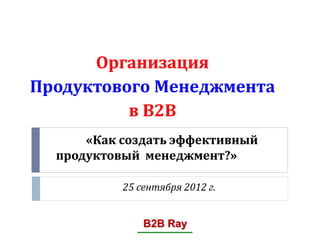 Организация
Продуктового Менеджмента
          в В2В
      «Как создать эффективный
  продуктовый менеджмент?»

           25 сентября 2012 г.


               B2B Ray
 