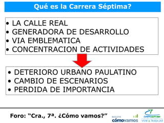 Qué es la Carrera Séptima?

•   LA CALLE REAL
•   GENERADORA DE DESARROLLO
•   VIA EMBLEMATICA
•   CONCENTRACION DE ACTIVIDADES


• DETERIORO URBANO PAULATINO
• CAMBIO DE ESCENARIOS
• PERDIDA DE IMPORTANCIA


    Foro: “Cra., 7ª. ¿Cómo vamos?”
 