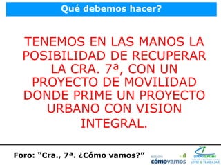 Qué debemos hacer?



  TENEMOS EN LAS MANOS LA
  POSIBILIDAD DE RECUPERAR
      LA CRA. 7ª, CON UN
   PROYECTO DE MOVILIDAD
  DONDE PRIME UN PROYECTO
     URBANO CON VISION
          INTEGRAL.

Foro: “Cra., 7ª. ¿Cómo vamos?”
 