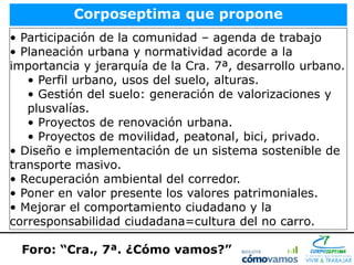Corposeptima que propone
• Participación de la comunidad – agenda de trabajo
• Planeación urbana y normatividad acorde a la
importancia y jerarquía de la Cra. 7ª, desarrollo urbano.
   • Perfil urbano, usos del suelo, alturas.
   • Gestión del suelo: generación de valorizaciones y
   plusvalías.
   • Proyectos de renovación urbana.
   • Proyectos de movilidad, peatonal, bici, privado.
• Diseño e implementación de un sistema sostenible de
transporte masivo.
• Recuperación ambiental del corredor.
• Poner en valor presente los valores patrimoniales.
• Mejorar el comportamiento ciudadano y la
corresponsabilidad ciudadana=cultura del no carro.

  Foro: “Cra., 7ª. ¿Cómo vamos?”
 