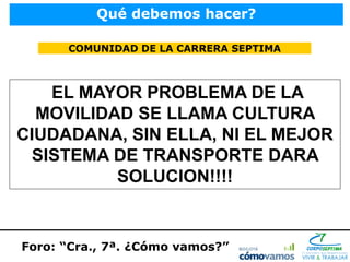 Qué debemos hacer?

      COMUNIDAD DE LA CARRERA SEPTIMA



   EL MAYOR PROBLEMA DE LA
  MOVILIDAD SE LLAMA CULTURA
CIUDADANA, SIN ELLA, NI EL MEJOR
 SISTEMA DE TRANSPORTE DARA
          SOLUCION!!!!


Foro: “Cra., 7ª. ¿Cómo vamos?”
 