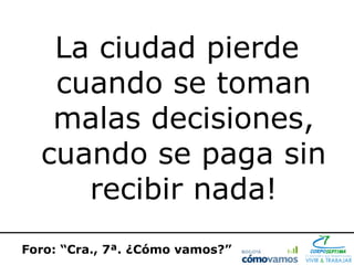 La ciudad pierde
   cuando se toman
   malas decisiones,
  cuando se paga sin
     recibir nada!
Foro: “Cra., 7ª. ¿Cómo vamos?”
 