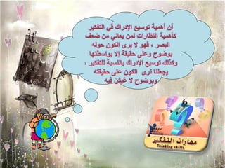 ‫أن أهمٌة توسٌع اإلدراك فً التفكٌر‬
‫كأهمٌة النظارات لمن ٌعانً من ضعف‬
   ‫البصر ، فهو ال ٌرى الكون حوله‬
  ‫بوضوح وعلى حقٌقة إال بواسطتها‬
‫وكذلك توسٌع اإلدراك بالنسبة للتفكٌر ،‬
    ‫ٌجعلنا نرى الكون على حقٌقته‬
         ‫وبوضوح ال غبش فٌه‬
 