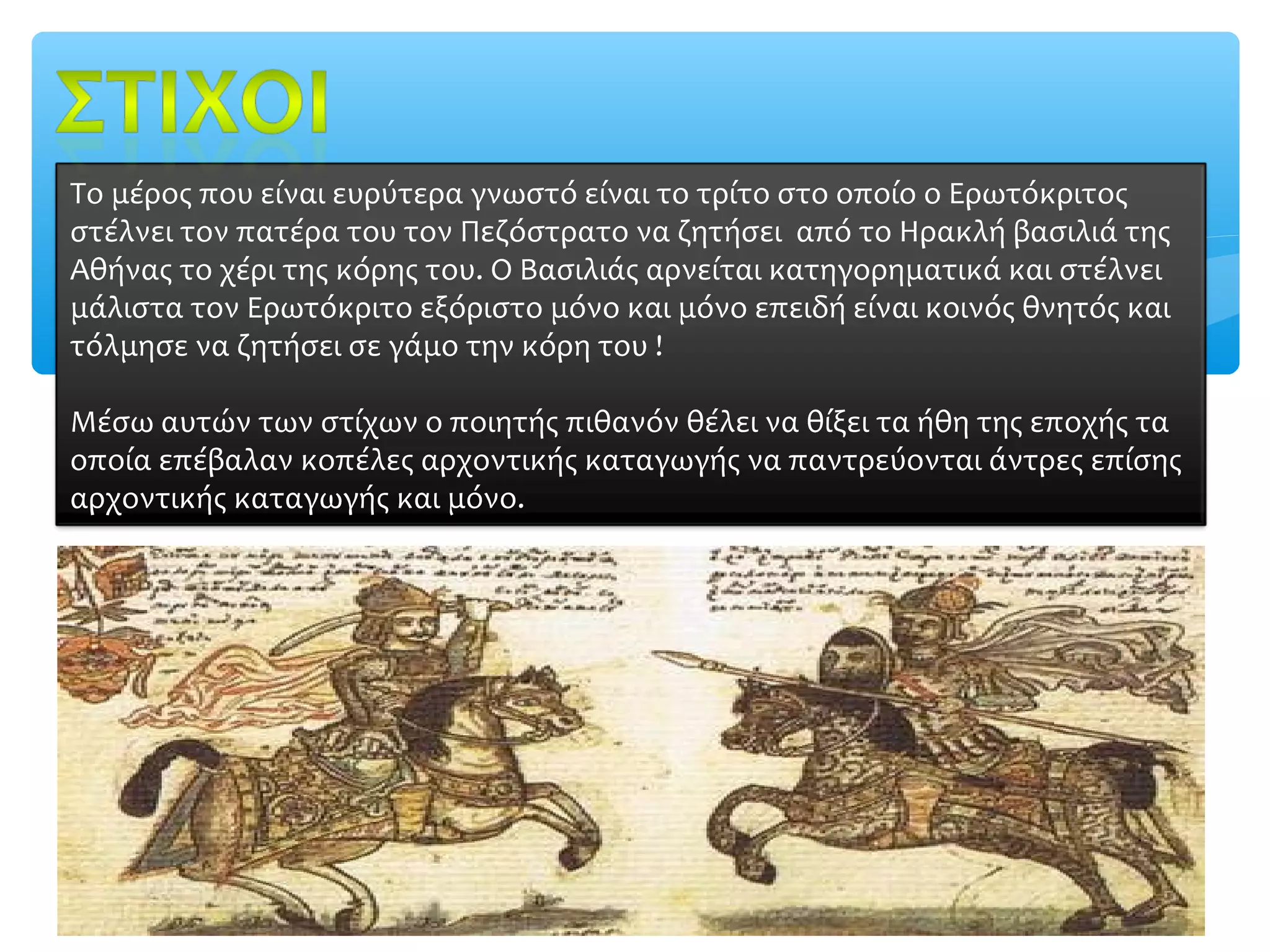 Το μέρος που είναι ευρύτερα γνωστό είναι το τρίτο στο οποίο ο Ερωτόκριτος
στέλνει τον πατέρα του τον Πεζόστρατο να ζητήσει από το Ηρακλή βασιλιά της
Αθήνας το χέρι της κόρης του. Ο Βασιλιάς αρνείται κατηγορηματικά και στέλνει
μάλιστα τον Ερωτόκριτο εξόριστο μόνο και μόνο επειδή είναι κοινός θνητός και
τόλμησε να ζητήσει σε γάμο την κόρη του !

Μέσω αυτών των στίχων ο ποιητής πιθανόν θέλει να θίξει τα ήθη της εποχής τα
οποία επέβαλαν κοπέλες αρχοντικής καταγωγής να παντρεύονται άντρες επίσης
αρχοντικής καταγωγής και μόνο.
 