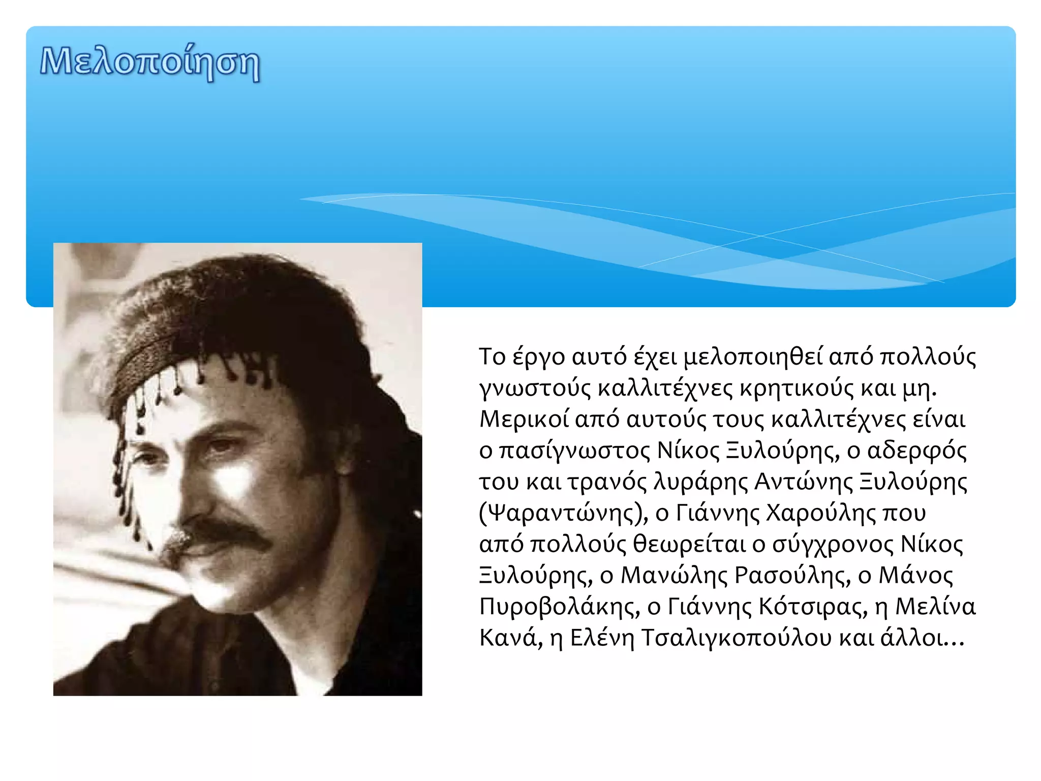 Το έργο αυτό έχει μελοποιηθεί από πολλούς
γνωστούς καλλιτέχνες κρητικούς και μη.
Μερικοί από αυτούς τους καλλιτέχνες είναι
ο πασίγνωστος Νίκος Ξυλούρης, ο αδερφός
του και τρανός λυράρης Αντώνης Ξυλούρης
(Ψαραντώνης), ο Γιάννης Χαρούλης που
από πολλούς θεωρείται ο σύγχρονος Νίκος
Ξυλούρης, ο Μανώλης Ρασούλης, ο Μάνος
Πυροβολάκης, ο Γιάννης Κότσιρας, η Μελίνα
Κανά, η Ελένη Τσαλιγκοπούλου και άλλοι…
 