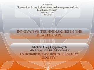 Congress I
"Innovations in medical treatment and management of the
                  health care system"
                     May 24-25, 2012
                       Barcelona




INNOVATIVE TECHNOLOGIES IN THE
         HEALTH CARE


             Shekera Oleg Grygorovych
           MD, Master of Public Administration
  The international association for "HEALTH OF
                    SOCIETY“
 