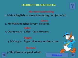CORRECT THE SENTENCES:

                      the most interesting
1. I think English is more interesting subject of all.

                             clever
2. My Maths teacher is very cleverer.
               older
3. Our town is elder than Moscow.

               bigger
  4. My bag is biger than my mother’s one.

                  the best
  5. This flower is good of all.
                                         Содержание
 