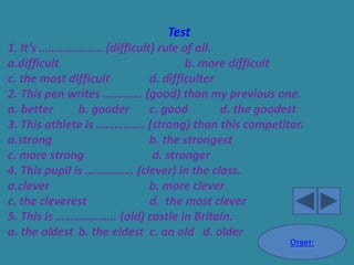 Test
1. It’s ………………… (difficult) rule of all.
a.difficult                         b. more difficult
c. the most difficult       d. difficulter
2. This pen writes …………. (good) than my previous one.
a. better      b. gooder    c. good        d. the goodest
3. This athlete is ……………. (strong) than this competitor.
a.strong                    b. the strongest
c. more strong               d. stronger
4. This pupil is ……………. (clever) in the class.
a.clever                    b. more clever
c. the cleverest            d. the most clever
5. This is ……………….. (old) castle in Britain.
a. the oldest b. the eldest c. an old d. older
                                                      Ответ:
 
