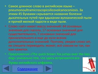 • Самое длинное слово в английском языке –
  pneumonoultramicroscopicsilicovolcanoconiosis. За
  этими 45 буквами скрывается название болезни
  дыхательных путей при вдыхании вулканической пыли
  и прочей мелкой гадости в виде пыли.
• Слово «set» имеет массу значений: 44 основных
  значения для глагола, 17 основных значений для
  существительного, 7 основных значений для
  прилагательного и еще до кучи всяких
  дополнительных значений. Поэтому, увидев слово set,
  не спешите переводить: может, всё совсем не так, как
  вам кажется.
• Предложение «The quick brown fox jumps over the lazy
  dog» уникально тем, что здесь встречаются все
  буквы английского алфавита.
       Содержание
 