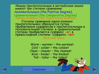 Имена прилагательные в английском языке
 имеют три степени сравнения:
положительную (the Positive Degree),
сравнительную (the Comparative Degree)
 превосходную (the Superlative Degree).
     Степени сравнения односложных
 прилагательных образуются путем
 прибавления суффиксов к прилагательным в
 положительной степени: в сравнительной
 степени прибавляется суффикс -еr, в
 превосходной степени -суффикс -est.
                  Read and learn:

         Warm – warmer – the warmest
          Cold – colder – the coldest
         Clean – cleaner – the cleanest
          Kind – kinder – the kindest
           Tall – taller – the tallest


          Содержание
 